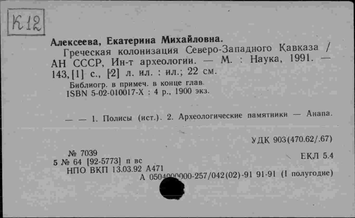 ﻿Алексеева, Екатерина Михайловна.
Греческая і-------------
АН СССР, Ин-т археологии. — М. :
143, [I] с., f-2] л. ил. : ил.; 22 см.
Библиогр. в примем, в конце глав.
ISBN 5-02-010017-Х : 4 р., 1900 экз.
aitpnnu	--
колонизация Северо-Западного Кавказа /
Наука, 1991. —
_____1. Полисы (ист.). 2. Археологические
памятники — Анапа.
УДК 903(470.62/.67)
ЕКЛ 5.4
№ 7039
5 № 64 [92-5773] п вс
НПО ВКП 13.03.92^ ^^^ ^57/042(02).91 91-91 (I полугодие)